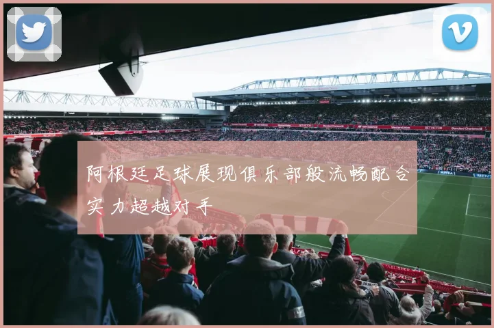 阿根廷足球展现俱乐部般流畅配合实力超越对手