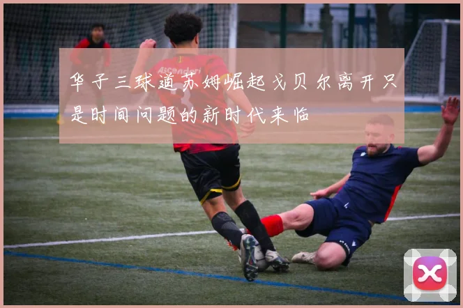 华子三球道苏姆崛起戈贝尔离开只是时间问题的新时代来临