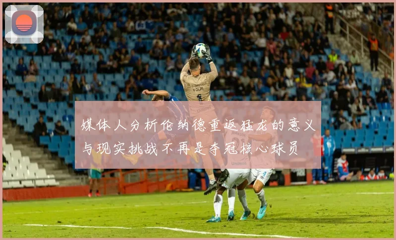 媒体人分析伦纳德重返猛龙的意义与现实挑战不再是夺冠核心球员