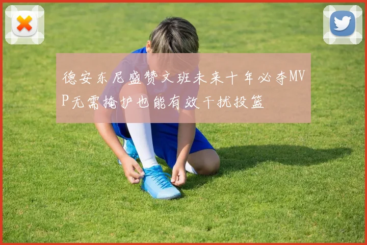 德安东尼盛赞文班未来十年必夺MVP无需掩护也能有效干扰投篮