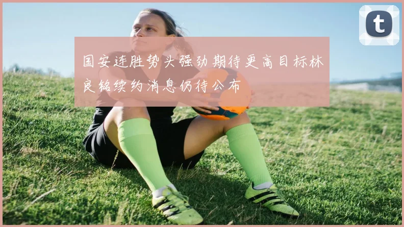 国安连胜势头强劲期待更高目标林良铭续约消息仍待公布