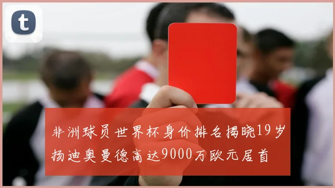 非洲球员世界杯身价排名揭晓19岁扬迪奥曼德高达9000万欧元居首