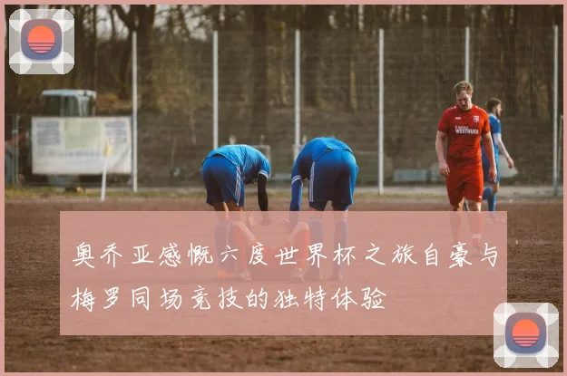 奥乔亚感慨六度世界杯之旅自豪与梅罗同场竞技的独特体验