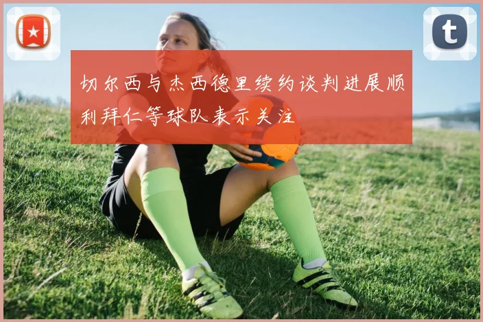切尔西与杰西德里续约谈判进展顺利拜仁等球队表示关注