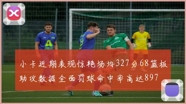 小卡近期表现惊艳场均327分68篮板助攻数据全面罚球命中率高达897