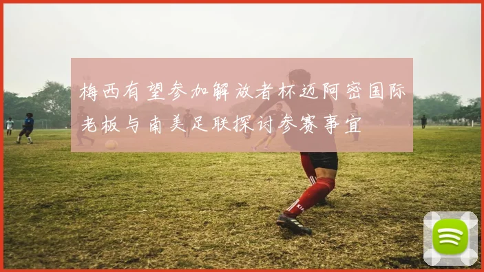 梅西有望参加解放者杯迈阿密国际老板与南美足联探讨参赛事宜