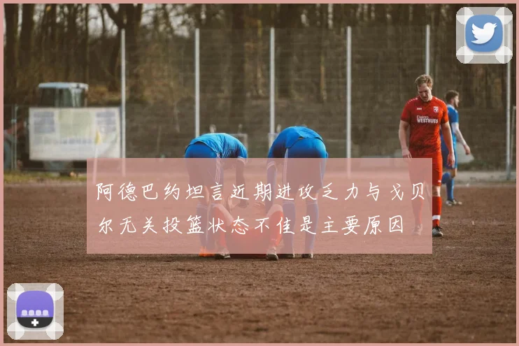 阿德巴约坦言近期进攻乏力与戈贝尔无关投篮状态不佳是主要原因