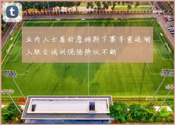 业内人士看好詹姆斯下赛季重返湖人联合试训现场热议不断