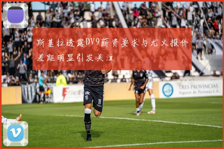 斯基拉透露DV9薪资要求与尤文报价差距明显引发关注