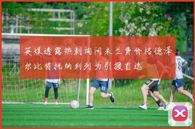 英媒透露热刺询问米兰费价格德泽尔比将托纳利列为引援首选