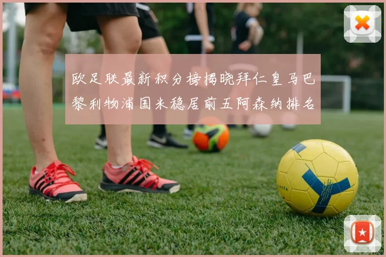 欧足联最新积分榜揭晓拜仁皇马巴黎利物浦国米稳居前五阿森纳排名第七