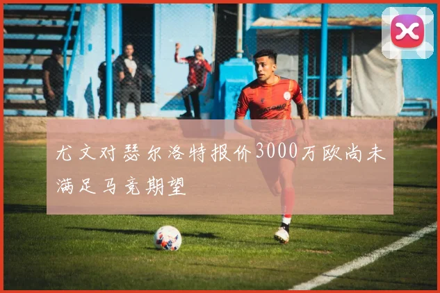 尤文对瑟尔洛特报价3000万欧尚未满足马竞期望