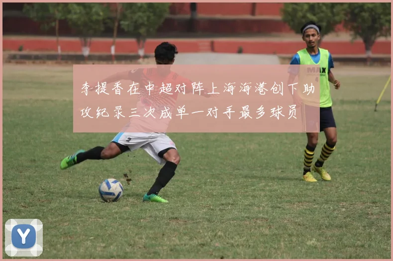 李提香在中超对阵上海海港创下助攻纪录三次成单一对手最多球员