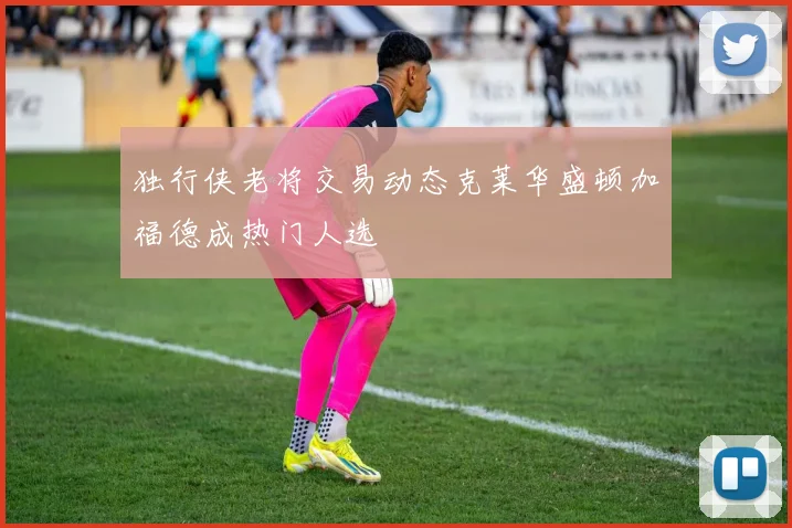 独行侠老将交易动态克莱华盛顿加福德成热门人选