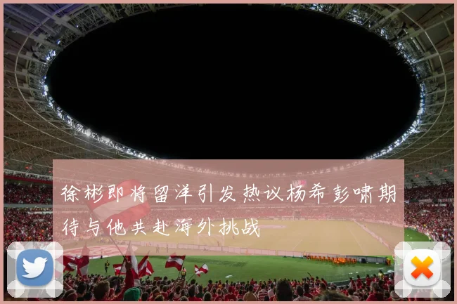 徐彬即将留洋引发热议杨希彭啸期待与他共赴海外挑战